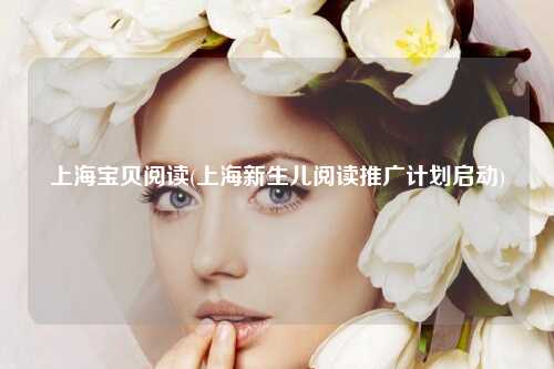 上海宝贝阅读(上海新生儿阅读推广计划启动)
