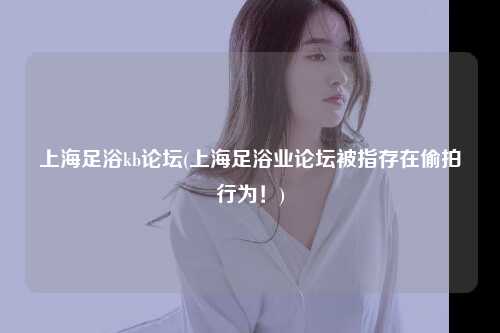上海足浴kb论坛(上海足浴业论坛被指存在偷拍行为！)