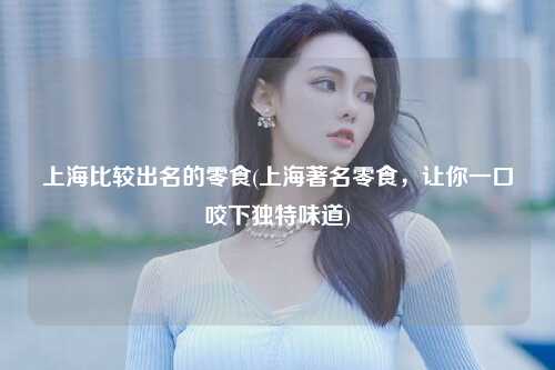 上海比较出名的零食(上海著名零食，让你一口咬下独特味道)