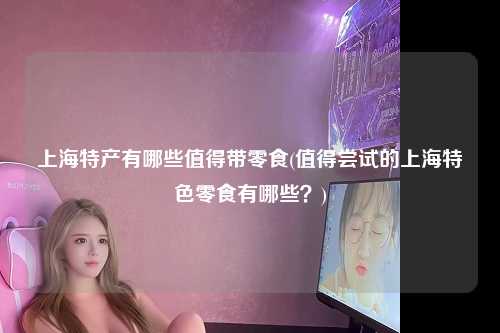 上海特产有哪些值得带零食(值得尝试的上海特色零食有哪些?)