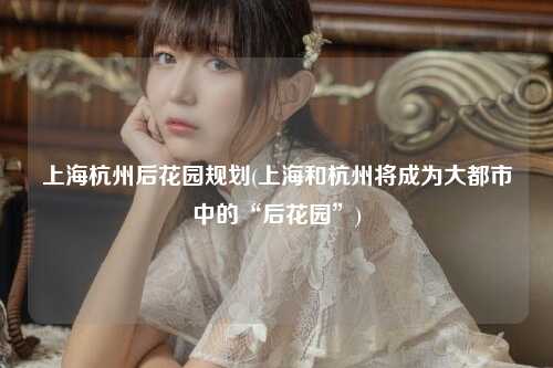 上海杭州后花园规划(上海和杭州将成为大都市中的“后花园”)